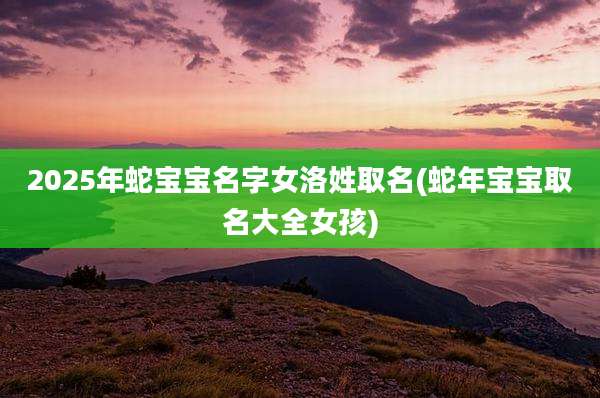 2025年蛇宝宝名字女洛姓取名(蛇年宝宝取名大全女孩)