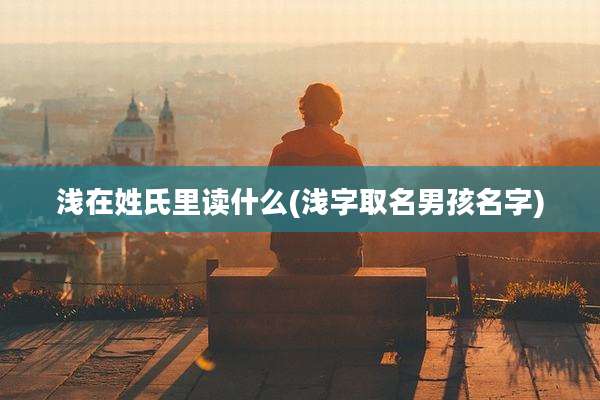 浅在姓氏里读什么(浅字取名男孩名字)