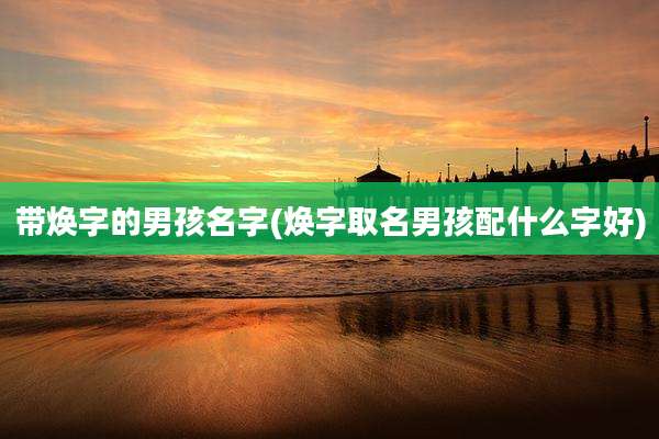 带焕字的男孩名字(焕字取名男孩配什么字好)