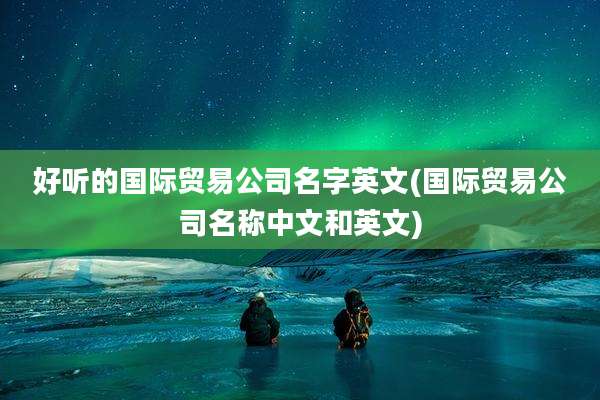 好听的国际贸易公司名字英文(国际贸易公司名称中文和英文)