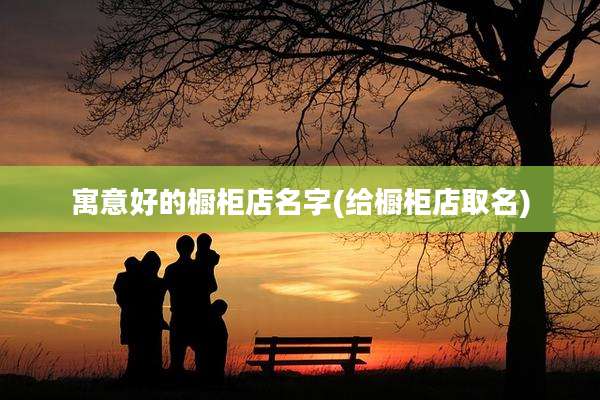 寓意好的橱柜店名字(给橱柜店取名)