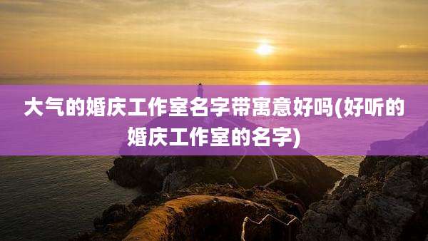 大气的婚庆工作室名字带寓意好吗(好听的婚庆工作室的名字)