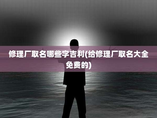 修理厂取名哪些字吉利(给修理厂取名大全免费的)
