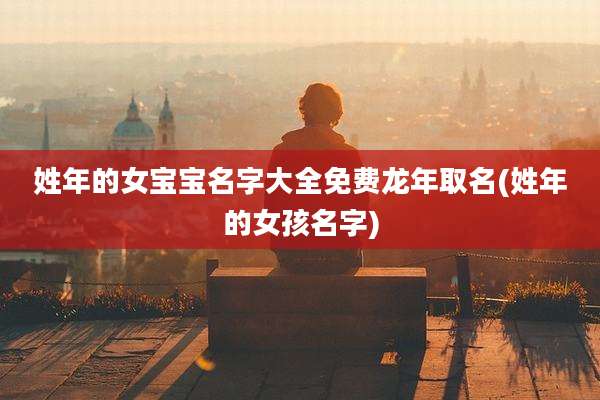 姓年的女宝宝名字大全免费龙年取名(姓年的女孩名字)