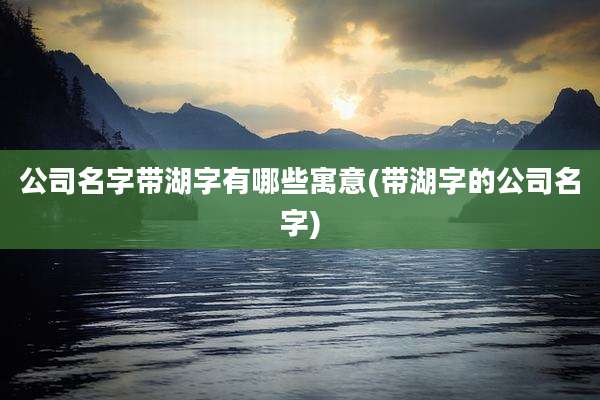 公司名字带湖字有哪些寓意(带湖字的公司名字)