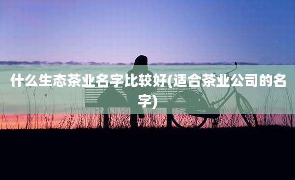 什么生态茶业名字比较好(适合茶业公司的名字)
