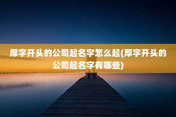 厚字开头的公司起名字怎么起(厚字开头的公司起名字有哪些)