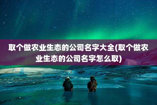 取个做农业生态的公司名字大全(取个做农业生态的公司名字怎么取)