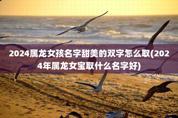 2024属龙女孩名字甜美的双字怎么取(2024年属龙女宝取什么名字好)