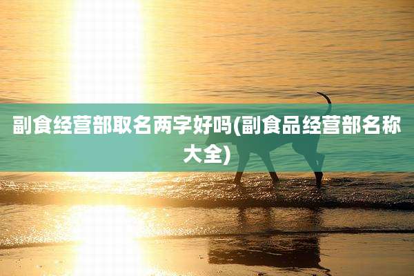副食经营部取名两字好吗(副食品经营部名称大全)