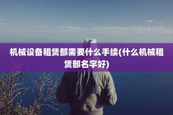 机械设备租赁部需要什么手续(什么机械租赁部名字好)