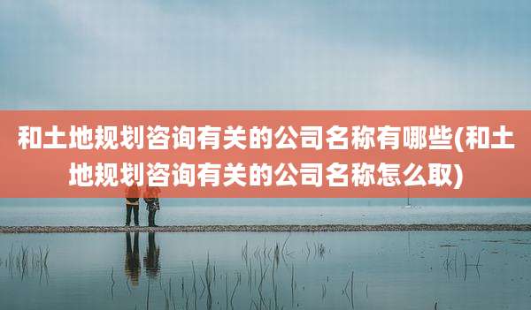 和土地规划咨询有关的公司名称有哪些(和土地规划咨询有关的公司名称怎么取)