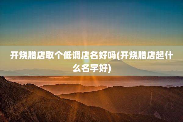 开烧腊店取个低调店名好吗(开烧腊店起什么名字好)