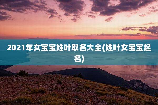 2021年女宝宝姓叶取名大全(姓叶女宝宝起名)