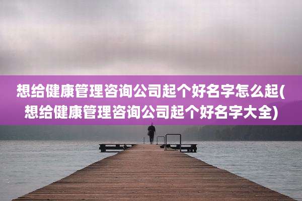 想给健康管理咨询公司起个好名字怎么起(想给健康管理咨询公司起个好名字大全)