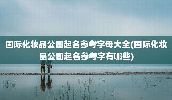 国际化妆品公司起名参考字母大全(国际化妆品公司起名参考字有哪些)