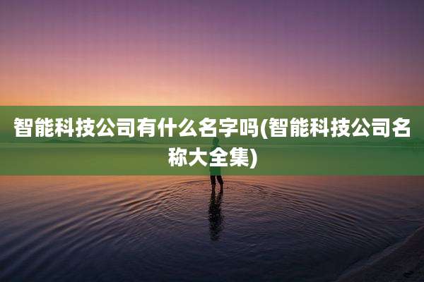 智能科技公司有什么名字吗(智能科技公司名称大全集)