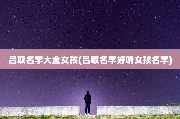 吕取名字大全女孩(吕取名字好听女孩名字)