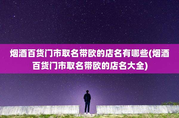 烟酒百货门市取名带欧的店名有哪些(烟酒百货门市取名带欧的店名大全)