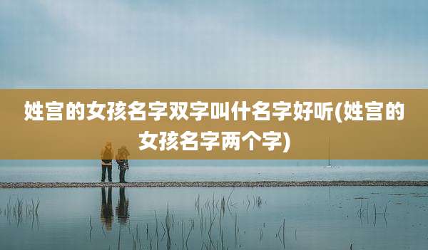 姓宫的女孩名字双字叫什名字好听(姓宫的女孩名字两个字)