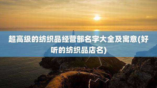 超高级的纺织品经营部名字大全及寓意(好听的纺织品店名)