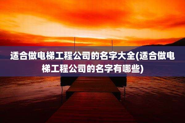 适合做电梯工程公司的名字大全(适合做电梯工程公司的名字有哪些)