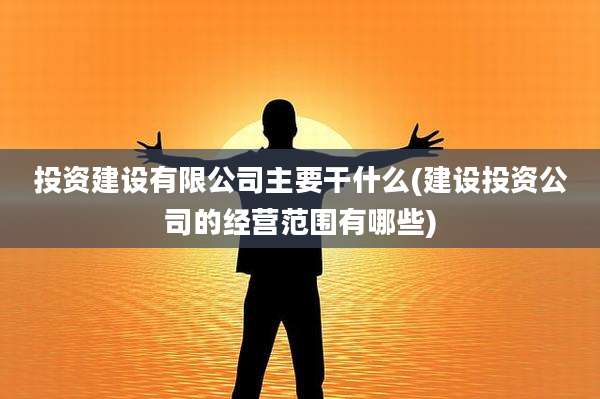 投资建设有限公司主要干什么(建设投资公司的经营范围有哪些)
