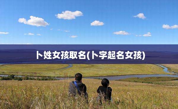 卜姓女孩取名(卜字起名女孩)