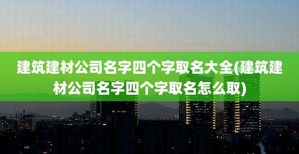 建筑建材公司名字四个字取名大全(建筑建材公司名字四个字取名怎么取)