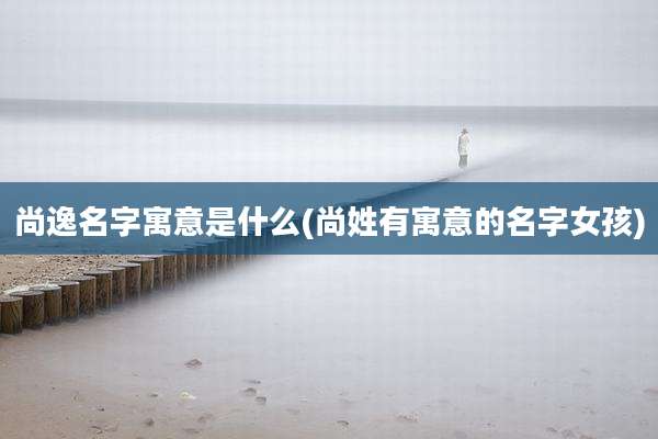尚逸名字寓意是什么(尚姓有寓意的名字女孩)