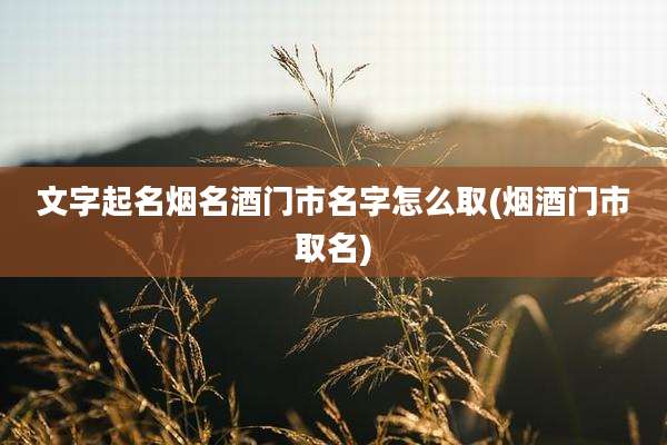 文字起名烟名酒门市名字怎么取(烟酒门市取名)