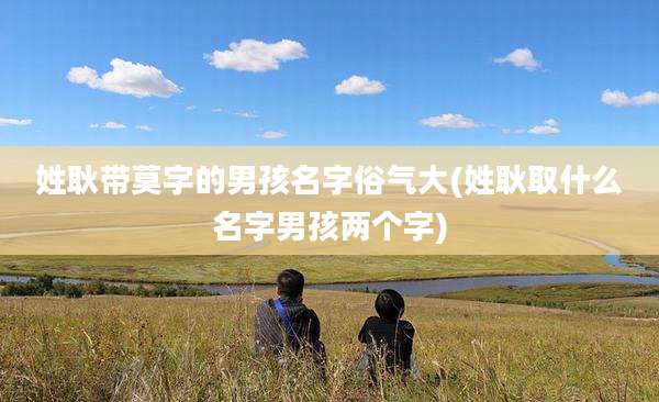 姓耿带莫字的男孩名字俗气大(姓耿取什么名字男孩两个字)