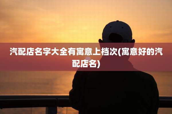 汽配店名字大全有寓意上档次(寓意好的汽配店名)