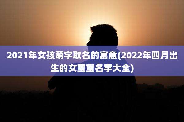 2021年女孩萌字取名的寓意(2022年四月出生的女宝宝名字大全)