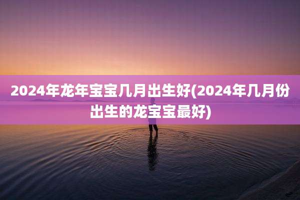 2024年龙年宝宝几月出生好(2024年几月份出生的龙宝宝最好)