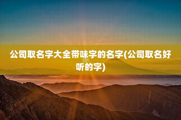 公司取名字大全带味字的名字(公司取名好听的字)
