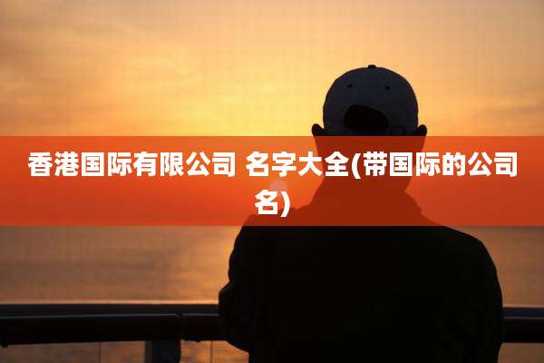 香港国际有限公司 名字大全(带国际的公司名)
