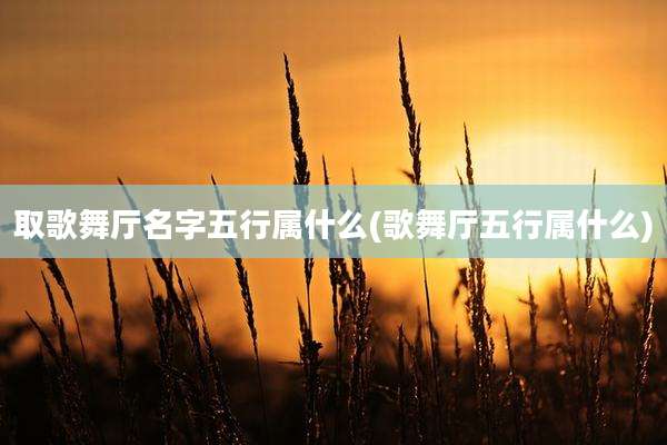 取歌舞厅名字五行属什么(歌舞厅五行属什么)