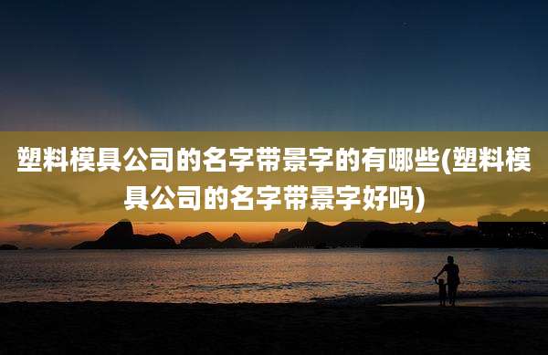 塑料模具公司的名字带景字的有哪些(塑料模具公司的名字带景字好吗)