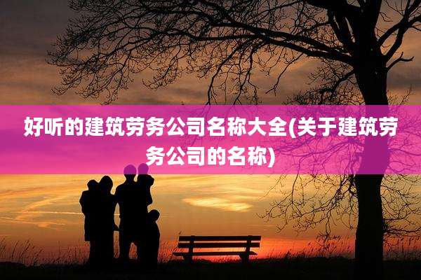 好听的建筑劳务公司名称大全(关于建筑劳务公司的名称)
