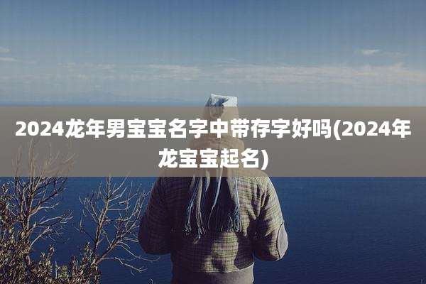 2024龙年男宝宝名字中带存字好吗(2024年龙宝宝起名)