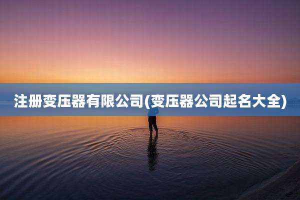 注册变压器有限公司(变压器公司起名大全)
