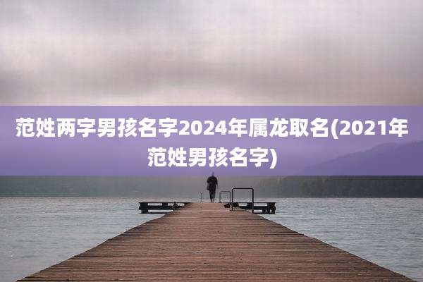 范姓两字男孩名字2024年属龙取名(2021年范姓男孩名字)