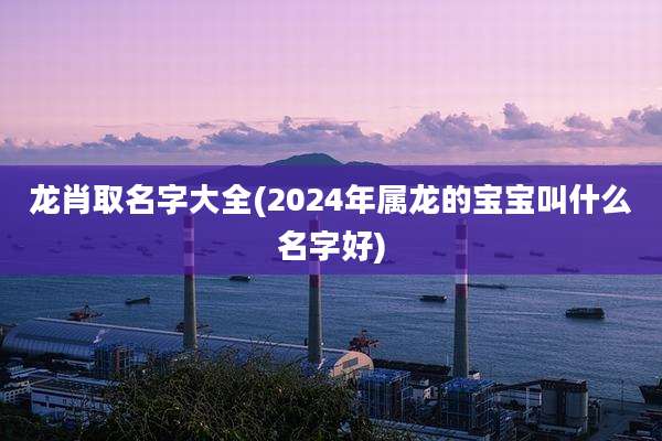龙肖取名字大全(2024年属龙的宝宝叫什么名字好)