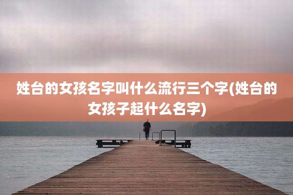 姓台的女孩名字叫什么流行三个字(姓台的女孩子起什么名字)