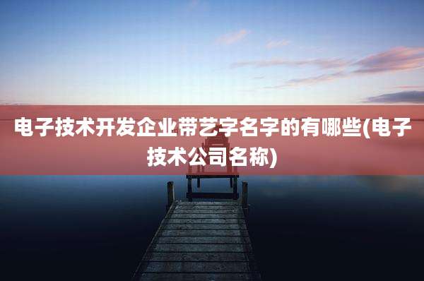 电子技术开发企业带艺字名字的有哪些(电子技术公司名称)