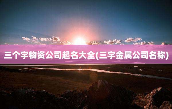 三个字物资公司起名大全(三字金属公司名称)