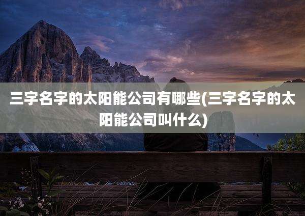 三字名字的太阳能公司有哪些(三字名字的太阳能公司叫什么)