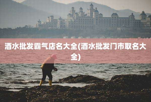 酒水批发霸气店名大全(酒水批发门市取名大全)