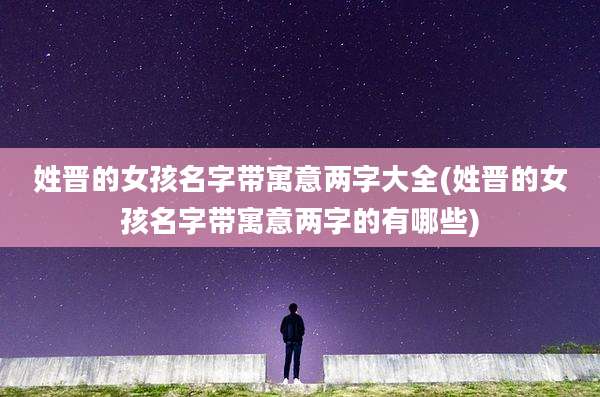 姓晋的女孩名字带寓意两字大全(姓晋的女孩名字带寓意两字的有哪些)